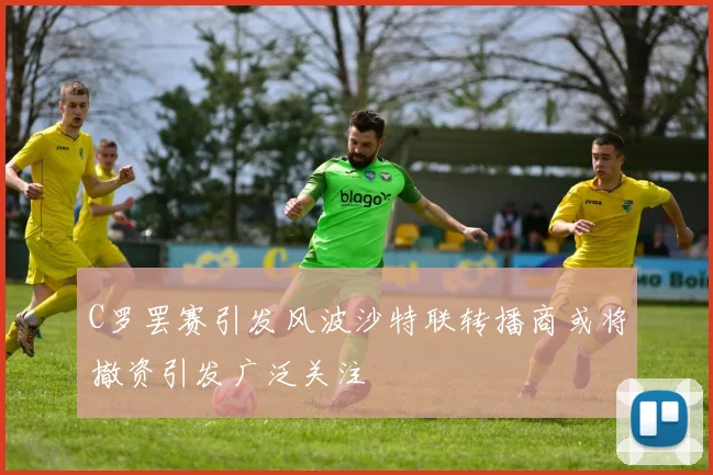 C罗罢赛引发风波沙特联转播商或将撤资引发广泛关注