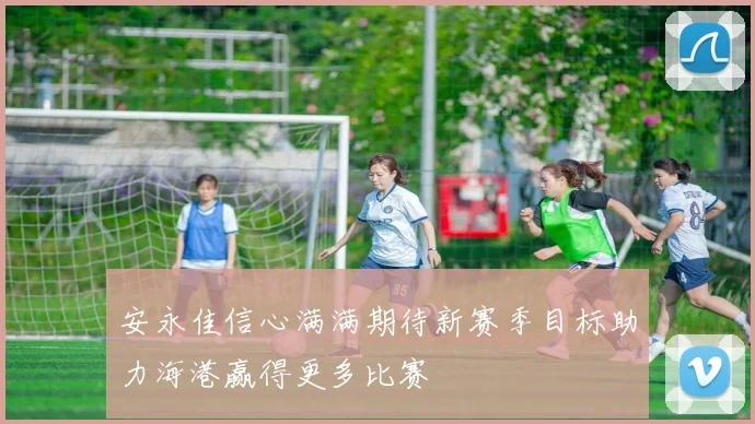 安永佳信心满满期待新赛季目标助力海港赢得更多比赛